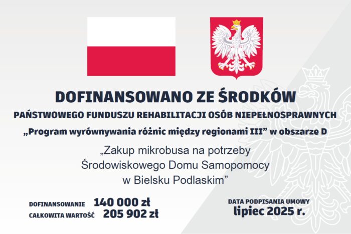 Tablica z treścią: DOFINANSOWANO ZE ŚRODKÓW PAŃSTWOWEGO FUNDUSZU REHABILITACJI OSÓB NIEPEŁNOSPRAWNYCH „Program wyrównywania różnic między regionami III” w obszarze D „Zakup mikrobusa na potrzeby Środowiskowego Domu Samopomocy w Bielsku Podlaskim” DOFINANSOWANIE 140 000 zł CAŁKOWITA WARTOŚĆ 205 902 zł DATA PODPISANIA UMOWY lipiec 2025 r.